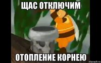 щас отключим отопление корнею