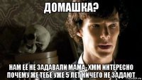 домашка? нам её не задавали мама- хмм интересно почему же тебе уже 5 лет ничего не задают