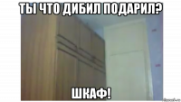 ты что дибил подарил? шкаф!