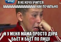 я не хочу учится ааааааааааааааааааа как печально и у меня мама просто дура бьёт и бьёт по лицу