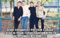  денис сношался с учителем, с дядей. сосал за гроши. сейчас по ночам играет в dota. пожалеем гея вместе!