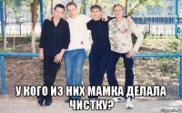  у кого из них мамка делала чистку?