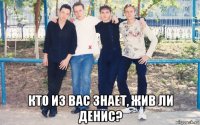  кто из вас знает, жив ли денис?