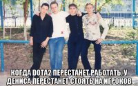  когда dota2 перестанет работать, у дениса перестанет стоять на игроков