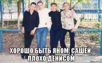  хорошо быть яном, сашей, плохо денисом