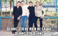  денис это не ян и не саша. денис это денис