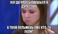 когда просыпаешься в дулесово а твой пельмень уже кто-то лепит