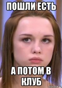 пошли есть а потом в клуб