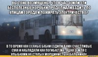 вы тоже возмущены, что в час земли эти бесполезные коробки продолжали ездить по улицам города и пожирать электричество? в то время как ссаные бабки ездили в них счастливые сука и наблядали как погибает матушка земля с улыбками на старых морщинистых ебальниках