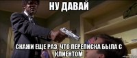 ну давай скажи еще раз, что переписка была с клиентом