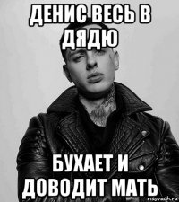 денис весь в дядю бухает и доводит мать