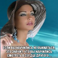  если вы научились не обижаться, это значит, что вы научились смотреть в сердце другого....