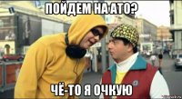 пойдем на ато? чё-то я очкую