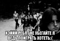  хэййй ребят не убегайте я ведь поиграть хотеть;{