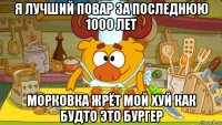 я лучший повар за последнюю 1000 лет морковка жрёт мой хуй как будто это бургер