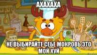 ахахаха не выбирайте себе мокровь это мой хуй