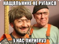 нащяльнике не ругаися у нас пиригруз