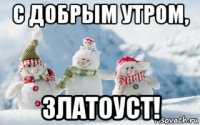 с добрым утром, златоуст!