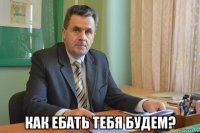  как ебать тебя будем?