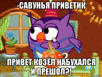 -савунья приветик привет козёл набухался и прешол?!