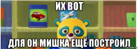 их вот для он мишка ещё построил