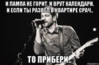 и лампа не горит, и врут календари. и если ты развел в квартире срач.. то прибери..