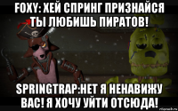foxy: хей спринг признайся ты любишь пиратов! springtrap:нет я ненавижу вас! я хочу уйти отсюда!