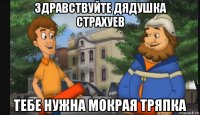 здравствуйте дядушка страхуев тебе нужна мокрая тряпка