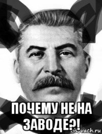  почему не на заводе?!