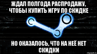 ждал полгода распродажу, чтобы купить игру по скидке но оказалось, что на неё нет скидки