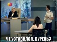  чё уставился, дурень?