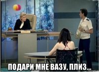  подари мне вазу, плиз...