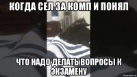 когда сел за комп и понял что надо делать вопросы к экзамену