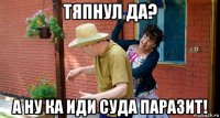 тяпнул да? а ну ка иди суда паразит!