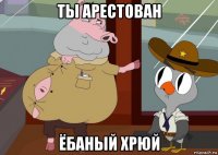 ты арестован ёбаный хрюй