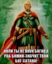  коли ты не внук богов,а раб божий-значит твой бог-сатана!