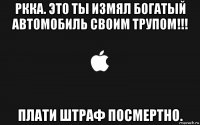 ркка. это ты измял богатый автомобиль своим трупом!!! плати штраф посмертно.