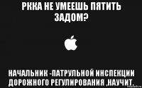 ркка не умеешь пятить задом? начальник -патрульной инспекции дорожного регулирования ,научит.