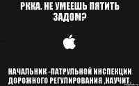 ркка. не умеешь пятить задом? начальник -патрульной инспекции дорожного регулирования ,научит.