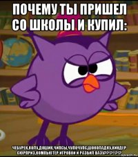 почему ты пришел со школы и купил: чебурек,колу,дошик,чипсы,чупочупс,шоколадку,киндер сюрприз,компьютер игровой и разбил вазу??!?!!?!?