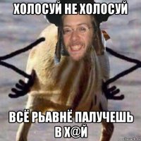 холосуй не холосуй всё рьавнё палучешь в х@й