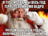 я тут смотрю, ты весь год терпел свой комп ведро поэтому на новый год ты получишь новый мощный пк