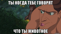 ты когда тебе говорят что ты животное