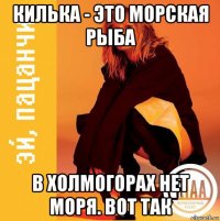 килька - это морская рыба в холмогорах нет моря. вот так