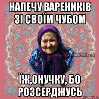 напечу вареників зі своїм чубом їж,онучку, бо розсерджусь
