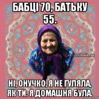 бабці 70, батьку 55. ні, онучко, я не гуляла, як ти. я домашня була.