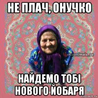 не плач, онучко найдемо тобі нового йобаря