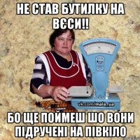 не став бутилку на вєси!! бо ще поймеш шо вони підручені на півкіло