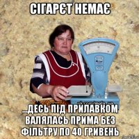 сігарєт немає ...десь під прилавком валялась прима без фільтру по 40 гривень