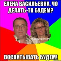 елена васильевна, чо делать-то будем? воспитывать будем!